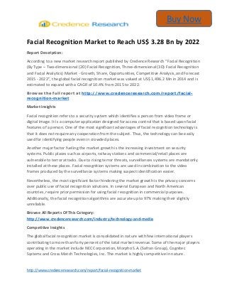 http://www.credenceresearch.com/report/facial-recognition-market
Buy Now
Facial Recognition Market to Reach US$ 3.28 Bn by 2022
Report Description:
According to a new market research report published by Credence Research “Facial Recognition
(By Type – Two-dimensional (2D) Facial Recognition, Three-dimensional (3D) Facial Recognition
and Facial Analytics) Market - Growth, Share, Opportunities, Competitive Analysis, and Forecast
2015 - 2022”, the global facial recognition market was valued at US$ 1,496.2 Mn in 2014 and is
estimated to expand with a CAGR of 10.4% from 2015 to 2022.
Browse the full report at http://www.credenceresearch.com/report/facial-
recognition-market
Market Insights
Facial recognition refers to a security system which identifies a person from video frame or
digital image. It is a computer application designed for access control that is based upon facial
features of a person. One of the most significant advantages of facial recognition technology is
that it does not require any cooperation from the subject. Thus, the technology can be easily
used for identifying people even in crowded places.
Another major factor fueling the market growth is the increasing investment on security
systems. Public places such as airports, railway stations and commercial/retail places are
vulnerable to terror attacks. Due to rising terror threats, surveillances systems are mandatorily
installed at these places. Facial recognition systems are used in combination to the video
frames produced by the surveillance systems making suspect identification easier.
Nevertheless, the most significant factor hindering the market growth is the privacy concerns
over public use of facial recognition solutions. In several European and North American
countries, require prior permission for using facial recognition in commercial purposes.
Additionally, the facial recognition algorithms are accurate up to 97% making their slightly
unreliable.
Browse All Reports Of This Category:
http://www.credenceresearch.com/industry/technology-and-media
Competitive Insights
The global facial recognition market is consolidated in nature with few international players
contributing to more than forty percent of the total market revenue. Some of the major players
operating in the market include NEC Corporation, Morpho S.A. (Safran Group), Cognitec
Systems and Cross Match Technologies, Inc. The market is highly competitive in nature.
 