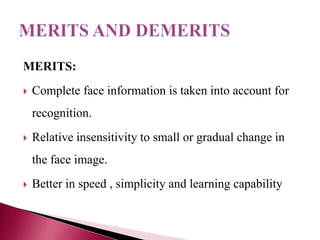 MERITS:
   Complete face information is taken into account for
    recognition.
   Relative insensitivity to small or gradual change in
    the face image.
   Better in speed , simplicity and learning capability
 