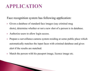 Face recognition system has following application:
   Given a database of standard face images (say criminal mug
    shots), determine whether or not a new shot of a person is in database.
   Authorize users to allow login access.
   Prepare a surveillance camera system residing at some public place which
    automatically matches the input faces with criminal database and gives
    alert if the results are matched.
   Match the person with his passport image, licence image etc.
 