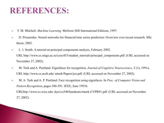    T. M. Mitchell. Machine Learning. McGraw-Hill International Editions, 1997.

    D. Pissarenko. Neural networks for financial time series prediction: Overview over recent research. BSc
    thesis, 2002.

    L. I. Smith. A tutorial on principal components analysis, February 2002.
    URL http://www.cs.otago.ac.nz/cosc453/student_tutorials/principal_components.pdf. (URL accessed on
    November 27, 2002).

    M. Turk and A. Pentland. Eigenfaces for recognition. Journal of Cognitive Neuroscience, 3 (1), 1991a.
    URL http://www.cs.ucsb.edu/ mturk/Papers/jcn.pdf. (URL accessed on November 27, 2002).

    M. A. Turk and A. P. Pentland. Face recognition using eigenfaces. In Proc. of Computer Vision and
    Pattern Recognition, pages 586-591. IEEE, June 1991b.
    URLhttp://www.cs.wisc.edu/ dyer/cs540/handouts/mturk-CVPR91.pdf. (URL accessed on November
    27, 2002).
 