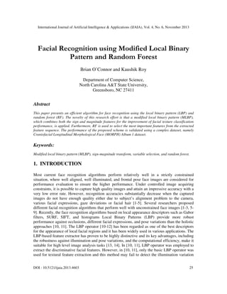 International Journal of Artificial Intelligence & Applications (IJAIA), Vol. 4, No. 6, November 2013

Facial Recognition using Modified Local Binary
Pattern and Random Forest
Brian O’Connor and Kaushik Roy
Department of Computer Science,
North Carolina A&T State University,
Greensboro, NC 27411

Abstract
This paper presents an efficient algorithm for face recognition using the local binary pattern (LBP) and
random forest (RF). The novelty of this research effort is that a modified local binary pattern (MLBP),
which combines both the sign and magnitude features for the improvement of facial texture classification
performance, is applied. Furthermore, RF is used to select the most important features from the extracted
feature sequence. The performance of the proposed scheme is validated using a complex dataset, namely
Craniofacial Longitudinal Morphological Face (MORPH) Album 1 dataset.

Keywords:
Modified local binary pattern (MLBP), sign-magnitude transform, variable selection, and random forest.

1. INTRODUCTION
Most current face recognition algorithms perform relatively well in a strictly constrained
situation, where well aligned, well illuminated, and frontal pose face images are considered for
performance evaluation to ensure the higher performance. Under controlled image acquiring
constraints, it is possible to capture high quality images and attain an impressive accuracy with a
very low error rate. However, recognition accuracies substantially decrease when the captured
images do not have enough quality either due to subject’s alignment problem to the camera,
various facial expressions, gaze deviations or facial hair [1-5]. Several researchers proposed
different facial recognition algorithms that perform well with unconstrained face images [1-3, 59]. Recently, the face recognition algorithms based on local appearance descriptors such as Gabor
filters, SURF, SIFT, and histograms Local Binary Patterns (LBP) provide more robust
performance against occlusions, different facial expressions, and pose variations than the holistic
approaches [10, 11]. The LBP operator [10-12] has been regarded as one of the best descriptors
for the appearance of local facial regions and it has been widely used in various applications. The
LBP-based feature extractor has proven to be highly distinctive and its key advantages, including
the robustness against illumination and pose variations, and the computational efficiency, make it
suitable for high level image analysis tasks [13, 14]. In [10, 11], LBP operator was employed to
extract the discriminative facial features. However, in [10, 11], only the basic LBP operator was
used for textural feature extraction and this method may fail to detect the illumination variation
DOI : 10.5121/ijaia.2013.4603

25

 
