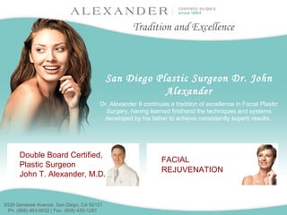 San Diego Plastic Surgeon Dr. John Alexander Dr. Alexander II continues a tradition of excellence in Facial Plastic Surgery, having learned firsthand the techniques and systems developed by his father to achieve consistently superb results.  Tradition and Excellence 9339 Genesee Avenue, San Diego, CA 92121  Ph. (888) 463-9532 | Fax. (858) 455-1287   Double Board Certified, Plastic Surgeon John T. Alexander, M.D. FACIAL REJUVENATION   