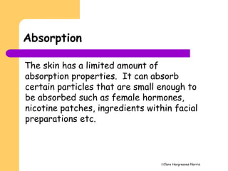 Clare Hargreaves-Norris
Absorption
The skin has a limited amount of
absorption properties. It can absorb
certain particles that are small enough to
be absorbed such as female hormones,
nicotine patches, ingredients within facial
preparations etc.