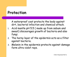 Clare Hargreaves-Norris
Protection
A waterproof coat protects the body against
dirt, bacterial infection and chemical attack.
1. Acid mantle pH 5.5 ( made up from sebum and
sweat) discourages growth of bacteria and also
fungi.
2. The horny layer of the epidermis acts as a filter
against bacteria.
3. Melanin in the epidermis protects against damage
form ultra violet rays.