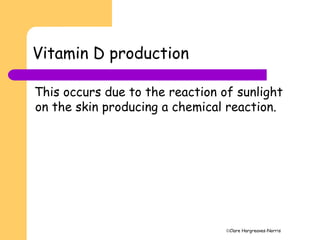 Clare Hargreaves-Norris
Vitamin D production
This occurs due to the reaction of sunlight
on the skin producing a chemical reaction.
 