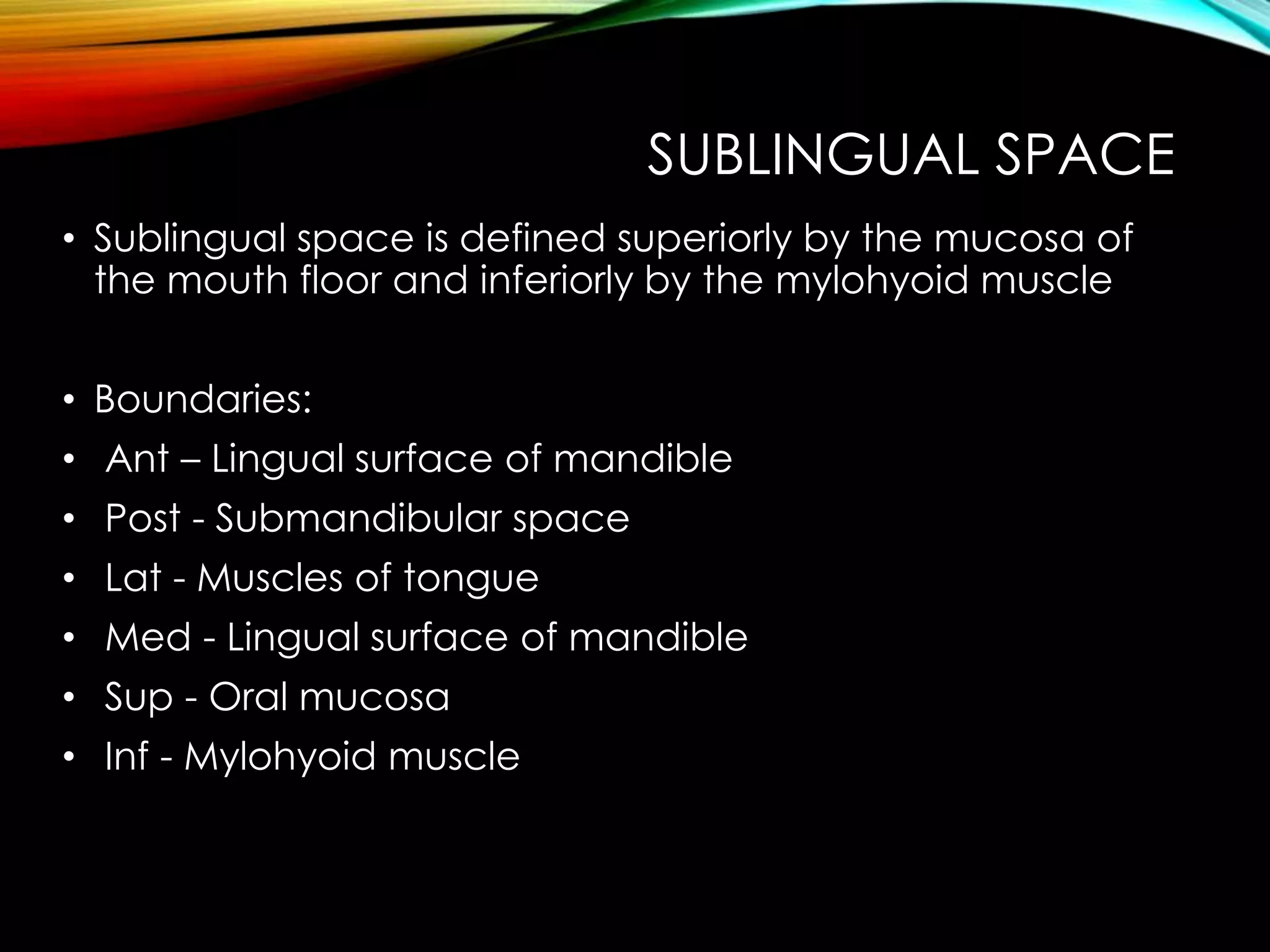 SUBLINGUAL SPACE 
• Sublingual space is defined superiorly by the mucosa of 
the mouth floor and inferiorly by the mylohyoid muscle 
• Boundaries: 
• Ant – Lingual surface of mandible 
• Post - Submandibular space 
• Lat - Muscles of tongue 
• Med - Lingual surface of mandible 
• Sup - Oral mucosa 
• Inf - Mylohyoid muscle 
 