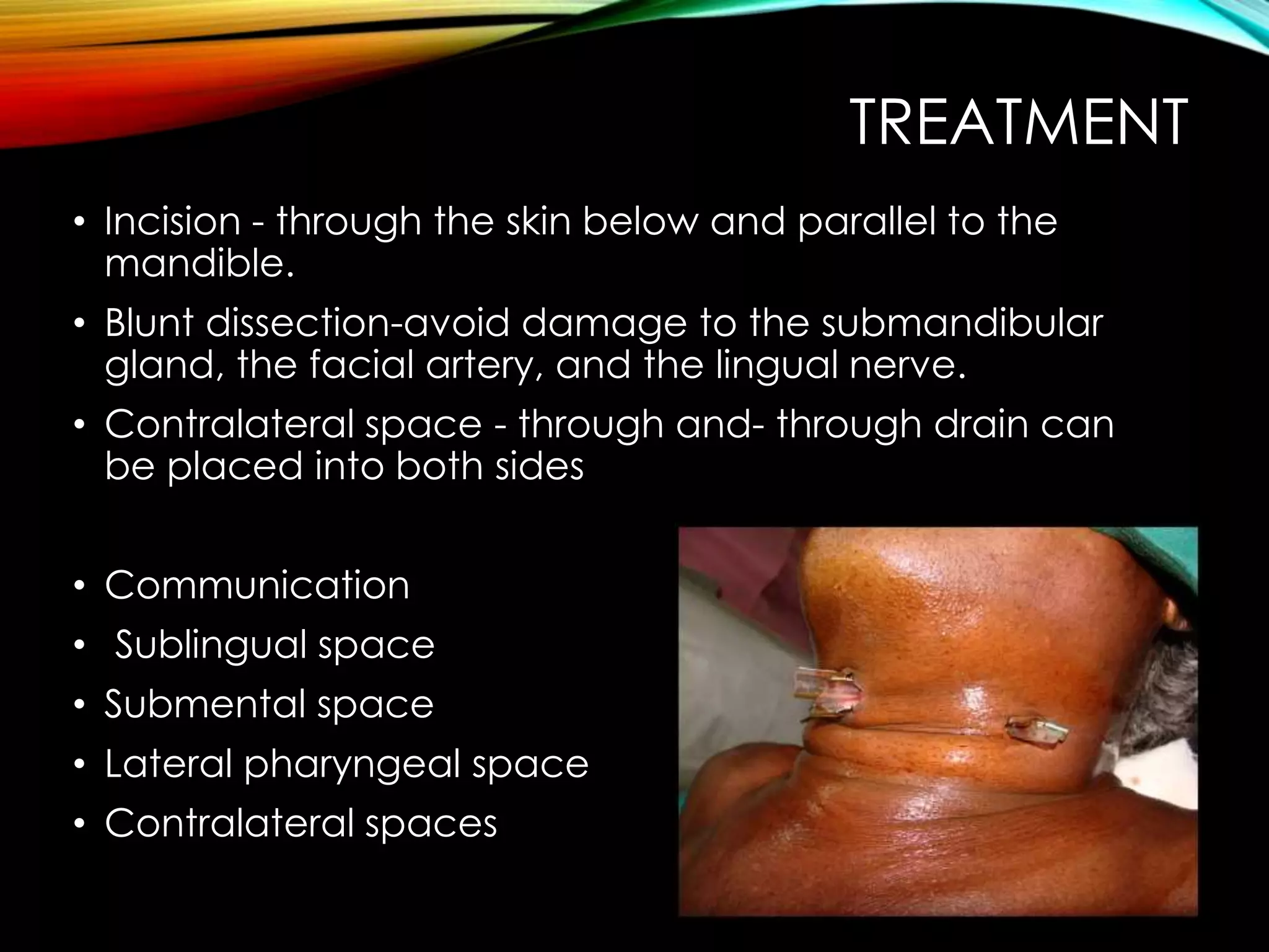 TREATMENT 
• Incision - through the skin below and parallel to the 
mandible. 
• Blunt dissection-avoid damage to the submandibular 
gland, the facial artery, and the lingual nerve. 
• Contralateral space - through and- through drain can 
be placed into both sides 
• Communication 
• Sublingual space 
• Submental space 
• Lateral pharyngeal space 
• Contralateral spaces 
 