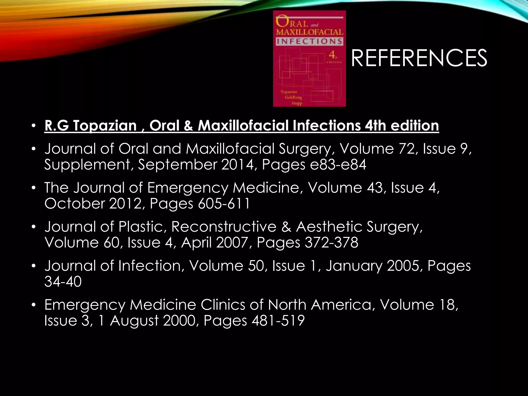 REFERENCES 
• R.G Topazian , Oral & Maxillofacial Infections 4th edition 
• Journal of Oral and Maxillofacial Surgery, Volume 72, Issue 9, 
Supplement, September 2014, Pages e83-e84 
• The Journal of Emergency Medicine, Volume 43, Issue 4, 
October 2012, Pages 605-611 
• Journal of Plastic, Reconstructive & Aesthetic Surgery, 
Volume 60, Issue 4, April 2007, Pages 372-378 
• Journal of Infection, Volume 50, Issue 1, January 2005, Pages 
34-40 
• Emergency Medicine Clinics of North America, Volume 18, 
Issue 3, 1 August 2000, Pages 481-519 
 