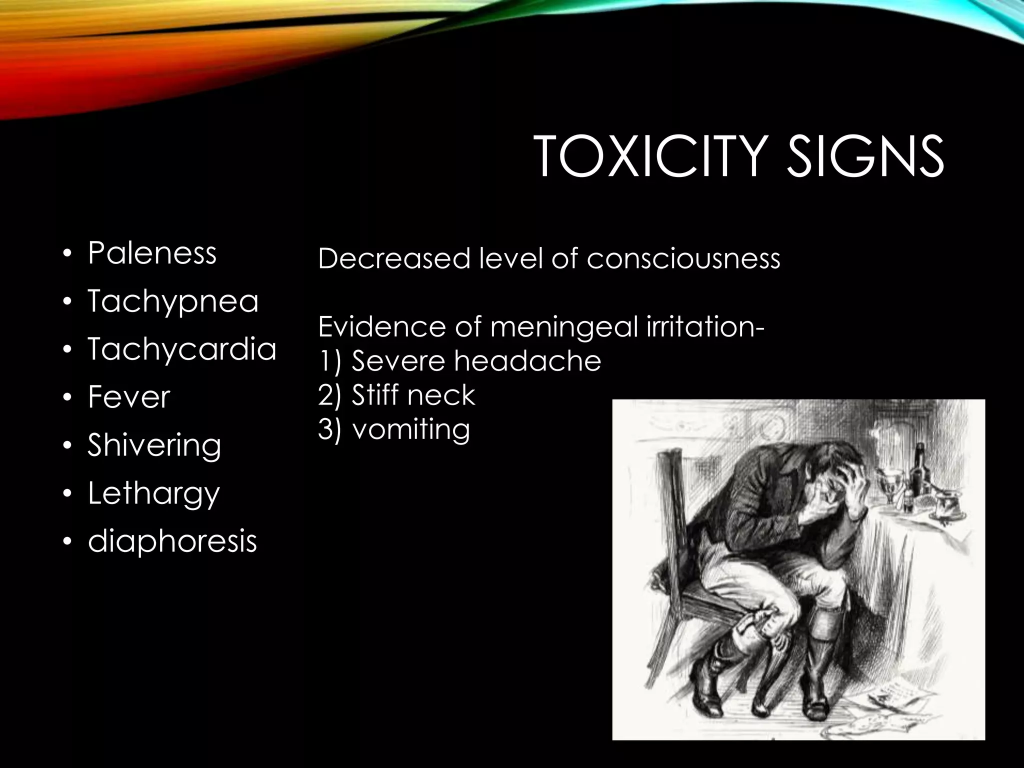 TOXICITY SIGNS 
• Paleness 
• Tachypnea 
• Tachycardia 
• Fever 
• Shivering 
• Lethargy 
• diaphoresis 
Decreased level of consciousness 
Evidence of meningeal irritation- 
1) Severe headache 
2) Stiff neck 
3) vomiting 
 