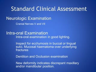 Neurologic Examination
Cranial Nerves V and VII
Intra-oral Examination
Intra-oral examination in good lighting.
Inspect for ecchymosis in buccal or lingual
sulci. Mucosal haematoma over underlying
fractures
Dentition and Occlusion examination
New deformity indicates discrepant maxillary
and/or mandibular position.
Standard Clinical Assessment
 