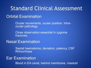 Orbital Examination
Ocular movements, ocular position. Intra-
ocular pathology.
Close observation essential in zygoma
fractures.
Nasal Examination
Septal haematoma, deviation, patency, CSF
Rhinorrhoea
Ear Examination
Blood in EA canal, behind membrane, mastoid
Standard Clinical Assessment
 