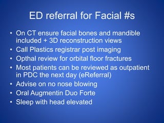 ED referral for Facial #s
• On CT ensure facial bones and mandible
included + 3D reconstruction views
• Call Plastics registrar post imaging
• Opthal review for orbital floor fractures
• Most patients can be reviewed as outpatient
in PDC the next day (eReferral)
• Advise on no nose blowing
• Oral Augmentin Duo Forte
• Sleep with head elevated
 