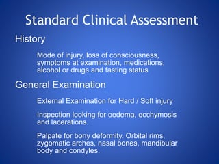 Standard Clinical Assessment
History
Mode of injury, loss of consciousness,
symptoms at examination, medications,
alcohol or drugs and fasting status
General Examination
External Examination for Hard / Soft injury
Inspection looking for oedema, ecchymosis
and lacerations.
Palpate for bony deformity. Orbital rims,
zygomatic arches, nasal bones, mandibular
body and condyles.
 