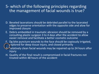 5- which of the following principles regarding the management of facial wounds is true? Beveled lacerations should be debrided parallel to the lacerated edges to preserve orientation with the opposite side and alow for improved closure Debris embedded in traumatic abrasion should be removed by a consulting plastic surgeon 3 to 4 days after the accident to allow easier removal and facilitate a better cosmetic outcome  Dg bite puncture wounds to the face should be copiously irrigated, explored for deep tissue injury, and closed primarily Relatively clean facial wounds may be repaired up to 24 hours after injury Quality of the final result is compromised in facial fractures not treated within 48 hours of the accident  