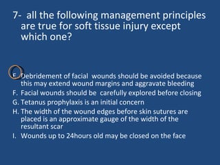 7-  all the following management principles are true for soft tissue injury except which one? Debridement of facial  wounds should be avoided because this may extend wound margins and aggravate bleeding  Facial wounds should be  carefully explored before closing Tetanus prophylaxis is an initial concern  The width of the wound edges before skin sutures are placed is an approximate gauge of the width of the resultant scar Wounds up to 24hours old may be closed on the face  