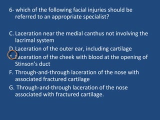 6- which of the following facial injuries should be referred to an appropriate specialist? Laceration near the medial canthus not involving the lacrimal system Laceration of the outer ear, including cartilage  Laceration of the cheek with blood at the opening of Stinson’s duct  Through-and-through laceration of the nose with associated fractured cartilage Through-and-through laceration of the nose associated with fractured cartilage. 