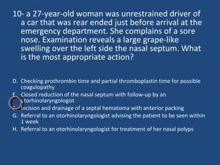 10- a 27-year-old woman was unrestrained driver of a car that was rear ended just before arrival at the emergency department. She complains of a sore nose. Examination reveals a large grape-like swelling over the left side the nasal septum. What is the most appropriate action? Checking prothrombin time and partial thromboplastin time for possible coagulopathy  Closed reduction of the nasal septum with follow-up by an otorhinolaryngologist  Incision and drainage of a septal hematoma with anterior packing  Referral to an otorhinolaryngologist advising the patient to be seen within 1 week Referral to an otorhinolaryngologist for treatment of her nasal polyps  