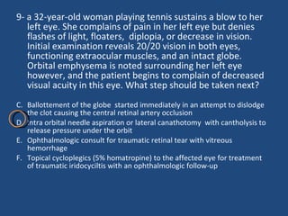 9- a 32-year-old woman playing tennis sustains a blow to her left eye. She complains of pain in her left eye but denies flashes of light, floaters,  diplopia, or decrease in vision. Initial examination reveals 20/20 vision in both eyes, functioning extraocular muscles, and an intact globe. Orbital emphysema is noted surrounding her left eye however, and the patient begins to complain of decreased visual acuity in this eye. What step should be taken next?  Ballottement of the globe  started immediately in an attempt to dislodge the clot causing the central retinal artery occlusion  Intra orbital needle aspiration or lateral canathotomy  with cantholysis to release pressure under the orbit Ophthalmologic consult for traumatic retinal tear with vitreous hemorrhage  Topical cycloplegics (5% homatropine) to the affected eye for treatment of traumatic iridocyciltis with an ophthalmologic follow-up  