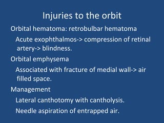 Injuries to the orbit Orbital hematoma: retrobulbar hematoma Acute exophthalmos-> compression of retinal artery-> blindness.  Orbital emphysema Associated with fracture of medial wall-> air filled space. Management  Lateral canthotomy with cantholysis. Needle aspiration of entrapped air. 