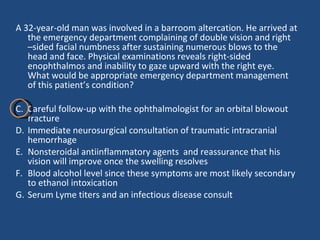 A 32-year-old man was involved in a barroom altercation. He arrived at the emergency department complaining of double vision and right –sided facial numbness after sustaining numerous blows to the head and face. Physical examinations reveals right-sided enophthalmos and inability to gaze upward with the right eye. What would be appropriate emergency department management of this patient’s condition?  Careful follow-up with the ophthalmologist for an orbital blowout fracture  Immediate neurosurgical consultation of traumatic intracranial hemorrhage  Nonsteroidal antiinflammatory agents  and reassurance that his vision will improve once the swelling resolves  Blood alcohol level since these symptoms are most likely secondary to ethanol intoxication  Serum Lyme titers and an infectious disease consult  