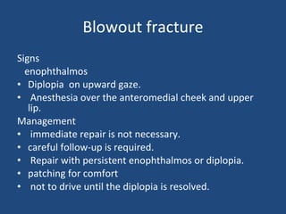 Blowout fracture Signs  enophthalmos  Diplopia  on upward gaze.  Anesthesia over the anteromedial cheek and upper lip.  Management immediate repair is not necessary. careful follow-up is required. Repair with persistent enophthalmos or diplopia.  patching for comfort  not to drive until the diplopia is resolved. 