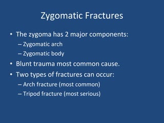 Zygomatic Fractures The zygoma has 2 major components: Zygomatic arch Zygomatic body Blunt trauma most common cause. Two types of fractures can occur: Arch fracture (most common) Tripod fracture (most serious) 