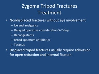 Zygoma Tripod Fractures Treatment Nondisplaced fractures without eye involvement Ice and analgesics Delayed operative consideration 5-7 days Decongestants  Broad spectrum antibiotics  Tetanus Displaced tripod fractures usually require admission for open reduction and internal fixation. 