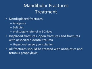 Mandibular Fractures Treatment Nondisplaced fractures: Analgesics Soft diet oral surgery referral in 1-2 days Displaced fractures, open fractures and fractures with associated dental trauma Urgent oral surgery consultation All fractures should be treated with antibiotics and tetanus prophylaxis. 