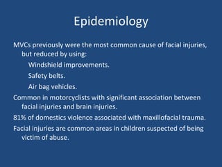 Epidemiology MVCs previously were the most common cause of facial injuries, but reduced by using: Windshield improvements. Safety belts. Air bag vehicles. Common in motorcyclists with significant association between facial injuries and brain injuries. 81% of domestics violence associated with maxillofacial trauma. Facial injuries are common areas in children suspected of being victim of abuse. 