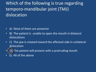 Which of the following is true regarding temporo-mandibular joint (TMJ) dislocation  A)  Most of them are posterior B)  The patient is  unable to open the mouth in bilateral dislocations C)  The jaw is rotated toward the affected side in unilateral dislocation D)  The patient will present with a protruding mouth E)  All of the above  