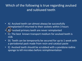 Which of the following is true regarding avulsed and subluxed teeth A)  Avulsed teeth can almost always be successfully reimplanted if returned to their sockets within 3 hours B)  Avulsed primary teeth are never reimplanted C)  The best  known transport medium for avulsed teeth is milk D)  Teeth can be temporarily be secured for up to 1 week with a periodontal pack made from resin and catalyst paste E)  Avulsed teeth should be scrubbed with a povidone-iodine sponge to kill microbes before reimplimentation 