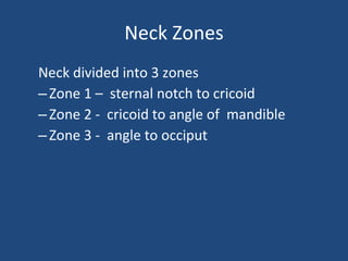 Neck Zones Neck divided into 3 zones Zone 1 –  sternal notch to cricoid Zone 2 -  cricoid to angle of  mandible  Zone 3 -  angle to occiput 