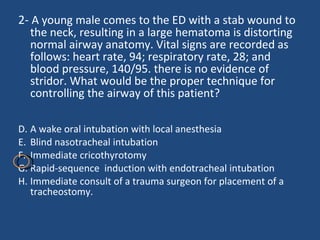 2-  A young male comes to the ED with a stab wound to the neck, resulting in a large hematoma is distorting normal airway anatomy. Vital signs are recorded as follows: heart rate, 94; respiratory rate, 28; and blood pressure, 140/95. there is no evidence of stridor. What would be the proper technique for controlling the airway of this patient? A wake oral intubation with local anesthesia  Blind nasotracheal intubation  Immediate cricothyrotomy  Rapid-sequence  induction with endotracheal intubation  Immediate consult of a trauma surgeon for placement of a tracheostomy. 