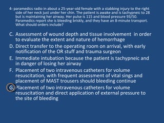 4- paramedics radio in about a 25-year-old female with a stabbing injury to the right side of her neck just under her chin. The patient is awake and is tachypneic to 28 but is maintaining her airway. Her pulse is 115 and blood pressure 93/50. Paramedics report she is bleeding briskly, and they have an 8-minute transport. What should orders include?  Assessment of wound depth and tissue involvement  in order to evaluate the extent and nature of hemorrhage  Direct transfer to the operating room on arrival, with early notification of the OR stuff and trauma surgeon  Immediate intubation because the patient is tachypneic and in danger of losing her airway  Placement of two intravenous catheters for volume resuscitation, with frequent assessment of vital sings and placement of MAST trousers should bleeding continue Placement of two intravenous catheters for volume resuscitation and direct application of external pressure to the site of bleeding  