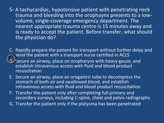 5- A tachycardiac, hypotensive patient with penetrating neck trauma and bleeding into the orophaynx presents to a low-volume, single-coverage emergency department. The nearest appropriate trauma centre is 15 minutes away and is ready to accept the patient. Before transfer, what should the physician do?  Rapidly prepare the patient for transport without further delay and send the patient with a transport nurse certified in ACLS  Secure an airway, place on oropharynx with heavy gauze, and establish intravenous access with fluid and blood product resuscitation Secure an airway, place an orogastric tube to decompress the stomach of both air and swallowed blood, and establish intravenous access with fluid and blood product resuscitation  Transfer the patient only after completing full primary and secondary surveys, including C-spine, chest and pelvis radiographs  Transfer the patient only if the platysma has been penetrated  