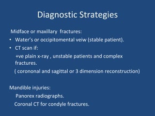Diagnostic Strategies Midface or maxillary  fractures: Water’s or occipitomental veiw (stable patient). CT scan if: +ve plain x-ray , unstable patients and complex fractures. ( corononal and sagittal or 3 dimension reconstruction) Mandible injuries: Panorex radiographs. Coronal CT for condyle fractures. 