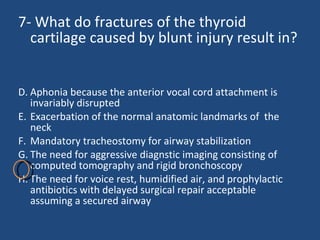 7- What do fractures of the thyroid cartilage caused by blunt injury result in?  Aphonia because the anterior vocal cord attachment is invariably disrupted  Exacerbation of the normal anatomic landmarks of  the neck  Mandatory tracheostomy for airway stabilization  The need for aggressive diagnstic imaging consisting of computed tomography and rigid bronchoscopy  The need for voice rest, humidified air, and prophylactic antibiotics with delayed surgical repair acceptable assuming a secured airway  