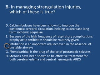 8- In managing strangulation injuries, which of these is true? Calcium boluses have been shown to improve the postanoxic cerebral circulation, helping to decrease long-term ischemic sequelae  Because of the high frequency of respiratory complications, prophylactic antibiotics should be routinely given  Intubation is an important adjunct even in the absence  of unstable airways  Phenobarbital is the drug of choice of postanoxic seizures  Steroids have been shown to be effective treatment for both cerebral edema and central neurogenic ARDS 