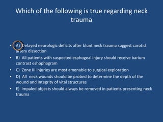 Which of the following is true regarding neck trauma A)  Delayed neurologic deficits after blunt neck trauma suggest carotid artery dissection B)  All patients with suspected esphogeal injury should receive barium contrast eshophagram C)  Zone III injuries are most amenable to surgical exploration D)  All  neck wounds should be probed to determine the depth of the wound and integrity of vital structures E)  Impaled objects should always be removed in patients presenting neck trauma  