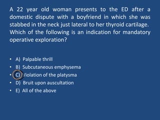 A 22 year old woman presents to the ED after a domestic dispute with a boyfriend in which she was stabbed in the neck just lateral to her thyroid cartilage.  Which of the following is an indication for mandatory operative exploration? A)  Palpable thrill B)  Subcutaneous emphysema C)  Violation of the platysma D)  Bruit upon auscultation E)  All of the above 