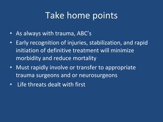 Take home points As always with trauma, ABC’s Early recognition of injuries, stabilization, and rapid initiation of definitive treatment will minimize morbidity and reduce mortality Must rapidly involve or transfer to appropriate trauma surgeons and or neurosurgeons Life threats dealt with first 