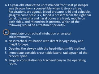A 17-year-old intoxicated unrestrained front seat passenger was thrown from a convertible when it struck a tree. Respirations are agonal, blood pressure is 60 and palpable, glasgow coma scale is 7, blood is present from the right ear canal, the maxilla and nasal bones are freely mobile on both sides, and rhinorrhea is present. Which of the following would be a treatment priority?  Immediate orotracheal intubation or surgical cricothyrotomy.  Nasotracheal intubation with direct laryngoscopy and magill forceps. Opening the airway with the head-tilt/chin-lift method. Immediate portable cross-table lateral radiograph of the cervical spine. Surgical consultation for tracheostomy in the operating room. 