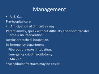 Management A, B, C,.. Pre-hospital care Anticipation of difficult airway. Patent airway, speak without difficulty and short transfer time-> no intervention. Awake orotacheal intubation. In Emergency department  Fiberoptic  awake  intubation. Emergency cricothyroidotomy. LMA ??? *Mandibular fractures may be easier. 