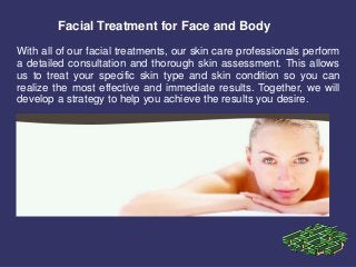 Facial Treatment for Face and Body
With all of our facial treatments, our skin care professionals perform
a detailed consultation and thorough skin assessment. This allows
us to treat your specific skin type and skin condition so you can
realize the most effective and immediate results. Together, we will
develop a strategy to help you achieve the results you desire.
 