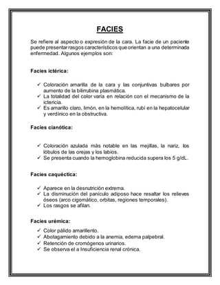 FACIES
Se refiere al aspecto o expresión de la cara. La facie de un paciente
puede presentarrasgos característicos que orientan a una determinada
enfermedad. Algunos ejemplos son:
Facies ictérica:
 Coloración amarilla de la cara y las conjuntivas bulbares por
aumento de la bilirrubina plasmática.
 La totalidad del color varía en relación con el mecanismo de la
ictericia.
 Es amarillo claro, limón, en la hemolítica, rubí en la hepatocelular
y verdínico en la obstructiva.
Facies cianótica:
 Coloración azulada más notable en las mejillas, la nariz, los
lóbulos de las orejas y los labios.
 Se presenta cuando la hemoglobina reducida supera los 5 g/dL.
Facies caquéctica:
 Aparece en la desnutrición extrema.
 La disminución del panículo adiposo hace resaltar los relieves
óseos (arco cigomático, orbitas, regiones temporales).
 Los rasgos se afilan.
Facies urémica:
 Color pálido amarillento.
 Abotagamiento debido a la anemia, edema palpebral.
 Retención de cromógenos urinarios.
 Se observa el a Insuficiencia renal crónica.
 