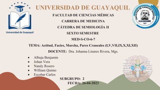 UNIVERSIDAD DE GUAYAQUIL
FACULTAD DE CIENCIAS MÉDICAS
CARRERA DE MEDICINA
CÁTEDRA DE SEMIOLOGÍA II
SEXTO SEMESTRE
MED-S-CO-6-7
TEMA: Actitud, Facies, Marcha, Pares Craneales (I,V,VII,IX,X,XI,XII)
DOCENTE: Dra. Johanna Linares Rivera, Mgs.
 Albuja Benjamín
 Johan Vera
 Nataly Rosero
 William Quinto
 Escobar Carlos
SUBGRUPO: 2
FECHA: 26-04-2023
 