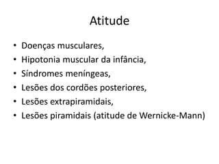 Atitude
• Doenças musculares,
• Hipotonia muscular da infância,
• Síndromes meníngeas,
• Lesões dos cordões posteriores,
• Lesões extrapiramidais,
• Lesões piramidais (atitude de Wernicke-Mann)
 