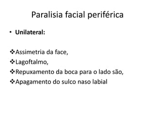 Paralisia facial periférica
• Unilateral:
Assimetria da face,
Lagoftalmo,
Repuxamento da boca para o lado são,
Apagamento do sulco naso labial
 