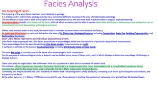 Facies Analysis
The Meaning of Facies
The meaning of the word facies has been much debated in geology.
It is widely used in sedimentary geology but also has a somewhat different meaning in the area of metamorphic petrology
The word facies is now used in both a descriptive and an interpretive sense, and the word itself may have either a singular or plural meaning.
Descriptive facies include Litho facies and Bio facies, both of which are terms used to refer to certain observable attributes of sedimentary-rock bodies that can be
interpreted in terms of depositional or biological processes.
(When used without prefix in this book, the word facies is intended to mean either Litho facies or bio facies.)
An individual Litho facies is a rock unit defined on the basis of its Distinctive Lithologies Features, including Composition, Grain Size, Bedding Characteristics, and
Sedimentary Structures.
Each Litho facies represents an individual depositional event.
Litho facies may be grouped into Litho facies associations or assemblages, which are characteristic of particular depositional environments.
These assemblages form the basis for defining Litho facies models; they commonly are cyclic.
A bio facies is defined on the basis of fossil components, including either body fossils or trace fossils.
The term bio facies is normally used in the sense of an assemblage of such components.
For the purpose of sedimentological study, a deposit may be divided into a series of facies units, each of which displays a distinctive assemblage of lithologic or
biologic features.
These units may be single beds a few millimeters thick or a succession of beds tens to hundreds of meters thick.
For example, a River Deposit may Consist of Decimeter-thick beds of a Conglomerate Litho Facies Interbedded with a Cross Bedded, Sandstone Facies.
Contrast this with the Bio facies terms used to Describe the fill of Many major, Early-Paleozoic basins.
Commonly, this may be divided into units hundreds of meters thick comprising both a shelly bio facies, containing such fossils as brachiopods and trilobites, and
a graptolitic bio facies.
At the other extreme, J. 1. Wilson (1975) recommended the use of microfacies in studying thin sections of carbonate rocks and defined 24 standard types.
 