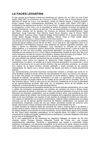 LA FACIES LEVANTINA
El arte rupestre de la España oriental fue identificado por primera vez, en 1903, por Juan Cabré
Aguiló (1882-1947) en el barranco de Calapatá (Cretas, Teruel), casi al mismo tiempo que se
descubría el abrigo de Cogul (Les Garrigues, Lérida) por Ramón Huguet y Ceferino Rocafort.
Ambos lugares fueron inmediatamente estudiados por el abate Henri Breuil (18771961) y
publicados en las páginas de la revista L'AnthropoZogie. Desde entonces los nuevos hallazgos
se prosiguieron a buen ritmo y en la actualidad se acerca al centenar el número de lugares de
desigual importancia- con pinturas de este tipo. Por sus descubrimientos e investigaciones deben
ser citados, después del de aquellos, los nombres de Eduardo Hernández-Pacheco, Hugo
Obermaier, Josep Colominas, Paul Wernert, Agustí Duran Sanpere, Joan B. Porcar, Martín
Almagro Basch, Francisco Jordá, Teógenes Ortego, Antonio Beltrán, M. A. García Guinea, Javier
Fortea, Martín Almagro Gorbea, Vicente Baldellou, Ramón Viñas, E Piñón Varela, Mauro
Hernández, Anna Alonso y J. García del Toro, entre otros muchos.
Las pinturas de la facies levantina se hallan siempre en covachos y abrigos rocosos muy abiertos,
siendo las figuras visibles a la luz del día. Es decir, no se trata de un arte troglodítico como lo es
generalmente el del Paleolítico Superior. Para realizarlas se utilizaron pigmentos minerales -rojo,
negro y blanco en diferentes tonalidades- cuya naturaleza es indicada por los análisis
espectográficos, y un excipiente orgánico desconocido, acaso grasa animal, o clara de huevo. Su
aplicación se hizo con finos pinceles, seguramente fabricados con plumas de ave. La técnica
empleada es casi siempre la tinta plana (figura completamente cubierta de color) (Fig. 86) y con
menor frecuencia, la línea de contorno de la silueta y diversos tipos de trazos en el interior. Por lo
común, las figuras son de pequeño tamaño (10 cm. de altura media las huma
nas; pero también hay grandes representaciones de animales que pueden llegar a tener 60/70 cm.
de longitud, como ocurre con algunos de Albarracín). Estas imágenes forman escenas o
composiciones. En efecto, los artistas de la facies levantina descubrieron la composición y junto
con ella, el movimiento con un gran sentido dinámico. Hay que atribuirles, asimismo, un concepto
muy original de la figura humana, siempre estilizada y sujeto principal de las escenas
representadas. En alguna rara y dudosa ocasión hay figuras que tienen la silueta parcialmente
grabada.
Las representaciones zoomorfas levantinas corresponden siempre a animales que vivían en un
clima templado análogo al actual, siendo los más abundantes los toros, los ciervos y los caprinos.
En la fase más antigua, las imágenes se presentan de forma estática y aislada, muy naturalista.
Después se estilizan, van ganando movimiento y se pasa a la agrupación en escenas. En las
venatorias abundan las largas hileras de las huellas de las pezuñas de los animales. Esta es la
fase levantina clásica. Tanto en ella como en las anteriores y posteriores es de rigor la lateralidad
de las representaciones animales. Más tarde, por un progresivo ahorro de los detalles, de la
estilización y el seminaturalismo se pasa al esquematismo.
La figura humana levantina se representa siempre de una forma estilizada característica, con un vigor
y sentido del movimiento sorprendentes. Los hombres van armados con arcos y flechas, llevan
gorros o penachos de plumas y otros adornos; visten unos calzones parecidos a los que en la huerta
valenciana son llamados «zaragüelles» -que en aquellos tiempos serian unos pantalones de cuero
anudados debajo de las rodillas-, que servían para protegerse de la vegetación espinosa de las mon-
tañas en las que practicaban sus cacerías. En las escenas de combate los hombres van desnudos.
Las mujeres se representan con el pecho al descubierto, vistiendo faldas acampanadas muy largas
(comunes con las de algunas figuritas femeninas del Neolítico mediterráneo). Las escenas son
principalmente cinegéticas, aunque las hay que reflejan actividades sociales tan extremas como
danzas, ejecuciones e incluso combates entre dos grupos de contendientes (Fig. 87).
La facies levantina se extiende desde las provincias de Lérida y Huesca hasta la de Almería y
penetra hacia el interior, hasta las serranías de Cuenca-Teruel y Albacete. Dentro de dicho espacio,
los abrigos pintados se encuentran en zonas montañosas, aunque debió existir alguna forma paralela
de arte -acaso sobre materiales perecederos- en las regiones llanas. Se citarán a continuación
únicamente los núcleos principales, remitiendo para su descripción y contenido detallados a las obras
que se citan en la bibliografía (Fig. 88).
En la zona septentrional se van estudiando los magníficos hallazgos, ya citados, de Río Uero
(Huesca) -Arpán, Colungo, Quizáns, Villacantal, Fuente del Trucho, etc.-, que incluyen
representaciones paleolíticas, levantinas y esquemáticas que ayudan a comprender ciertos
problemas cronológicos y de secuencia iconográfica. En la provincia de Lérida, destaca el también
citado abrigo de Cogul, interesante por la evolución cronológica de sus pinturas y grabados y por la
existencia de inscripciones grabadas en escrituras ibérica y latina arcaica que demuestran que en el
 